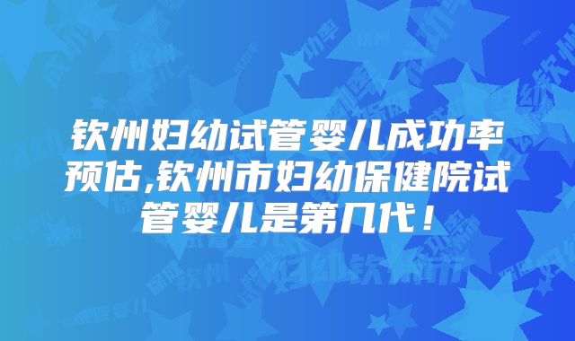 钦州妇幼试管婴儿成功率预估,钦州市妇幼保健院试管婴儿是第几代!