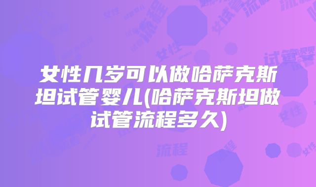 女性几岁可以做哈萨克斯坦试管婴儿(哈萨克斯坦做试管流程多久)
