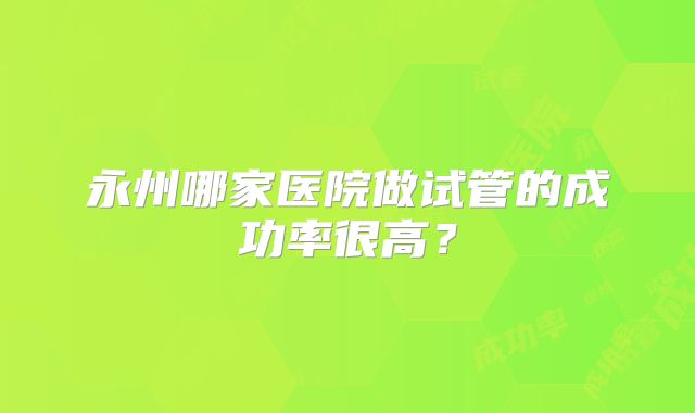 永州哪家医院做试管的成功率很高？