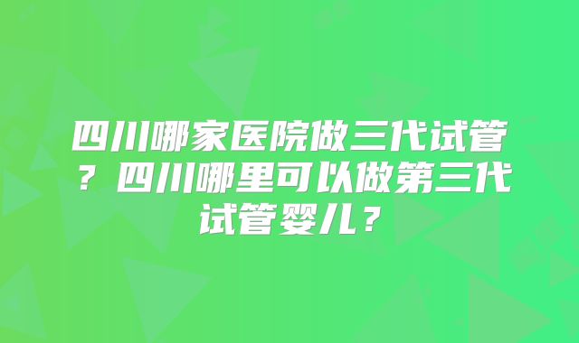 四川哪家医院做三代试管？四川哪里可以做第三代试管婴儿？