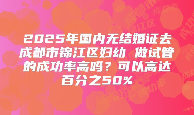 2025年国内无结婚证去成都市锦江区妇幼 做试管的成功率高吗？可以高达百分之50%