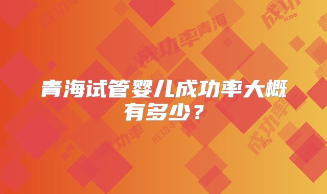 青海试管婴儿成功率大概有多少？