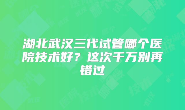 湖北武汉三代试管哪个医院技术好？这次千万别再错过