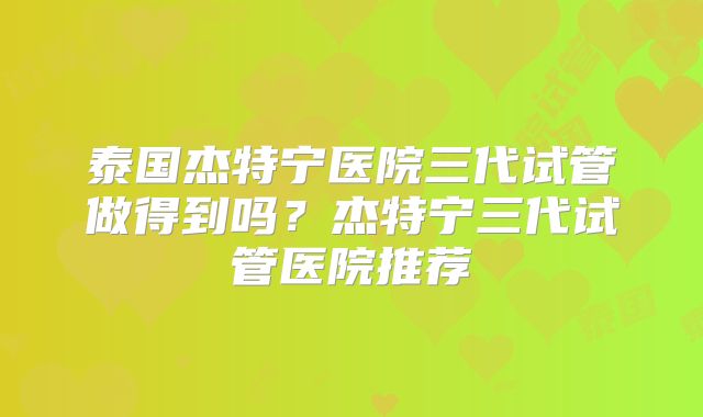 泰国杰特宁医院三代试管做得到吗？杰特宁三代试管医院推荐