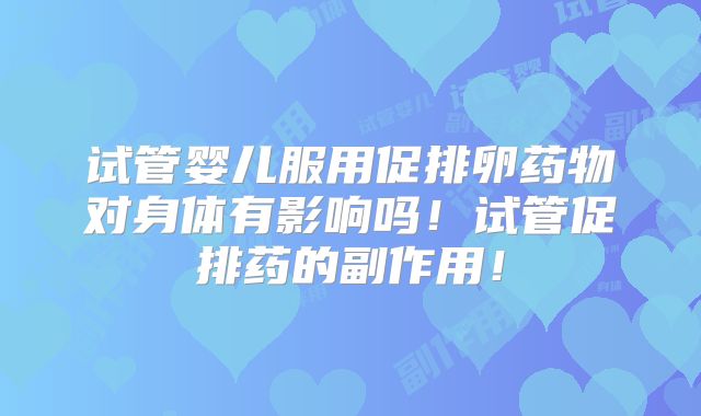 试管婴儿服用促排卵药物对身体有影响吗！试管促排药的副作用！