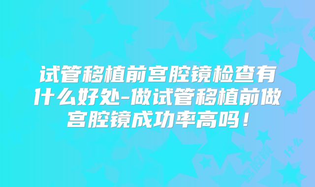 试管移植前宫腔镜检查有什么好处-做试管移植前做宫腔镜成功率高吗！