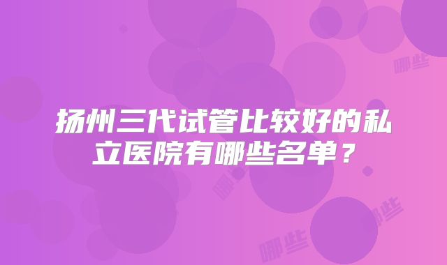 扬州三代试管比较好的私立医院有哪些名单？