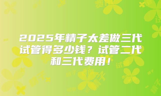2025年精子太差做三代试管得多少钱？试管二代和三代费用！