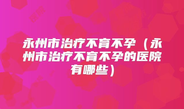 永州市治疗不育不孕(永州市治疗不育不孕的医院有哪些)