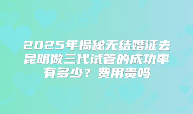 2025年揭秘无结婚证去昆明做三代试管的成功率有多少？费用贵吗