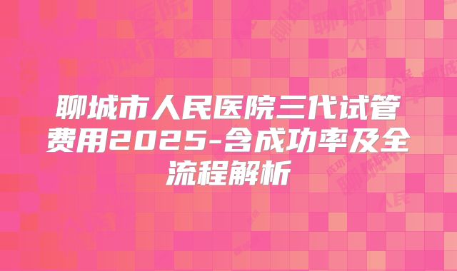 聊城市人民医院三代试管费用2025-含成功率及全流程解析