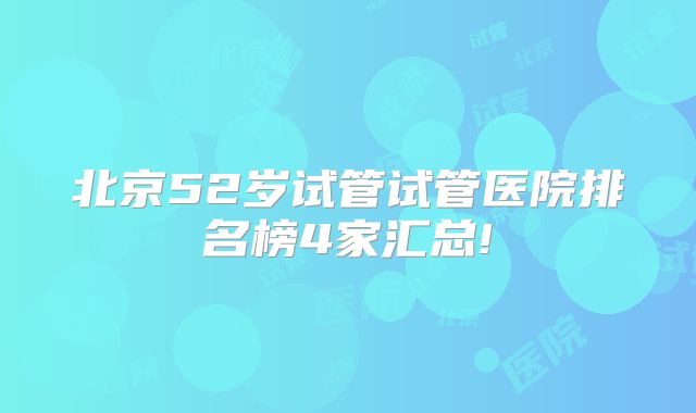 北京52岁试管试管医院排名榜4家汇总!