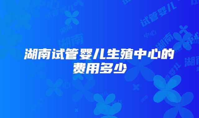 湖南试管婴儿生殖中心的费用多少