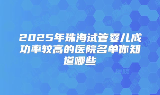 2025年珠海试管婴儿成功率较高的医院名单你知道哪些