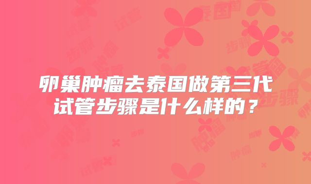 卵巢肿瘤去泰国做第三代试管步骤是什么样的?