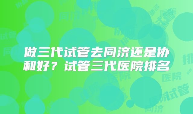 做三代试管去同济还是协和好？试管三代医院排名