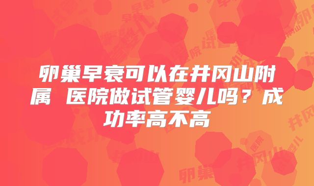 卵巢早衰可以在井冈山附属 医院做试管婴儿吗？成功率高不高