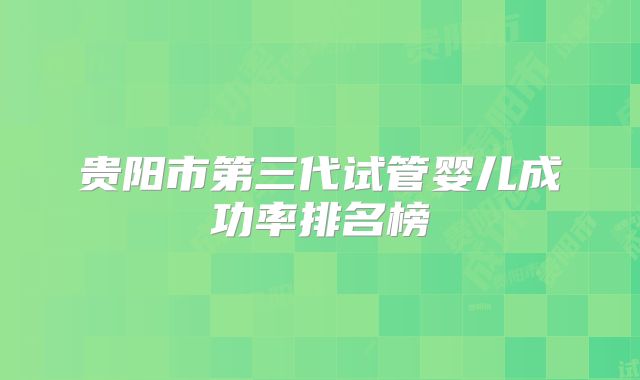 贵阳市第三代试管婴儿成功率排名榜