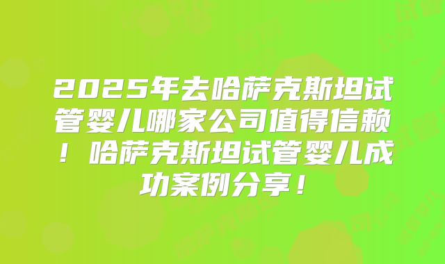 2025年去哈萨克斯坦试管婴儿哪家公司值得信赖！哈萨克斯坦试管婴儿成功案例分享！