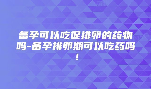 备孕可以吃促排卵的药物吗-备孕排卵期可以吃药吗！