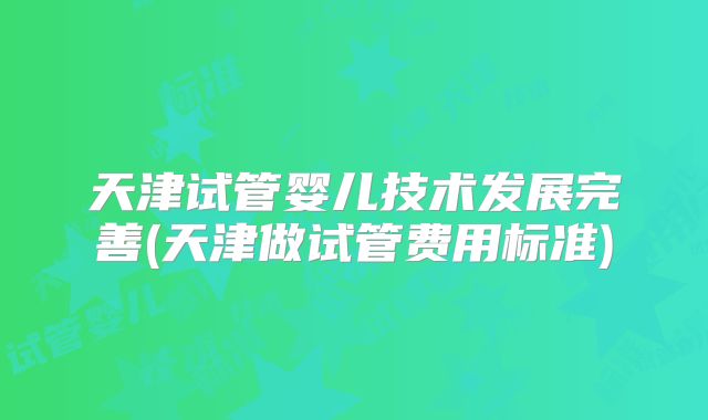 天津试管婴儿技术发展完善(天津做试管费用标准)