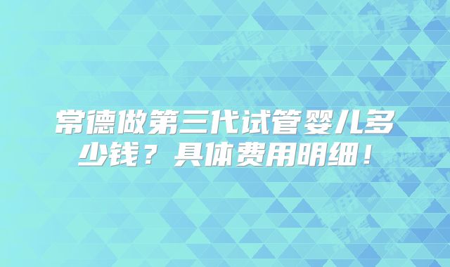 常德做第三代试管婴儿多少钱？具体费用明细！
