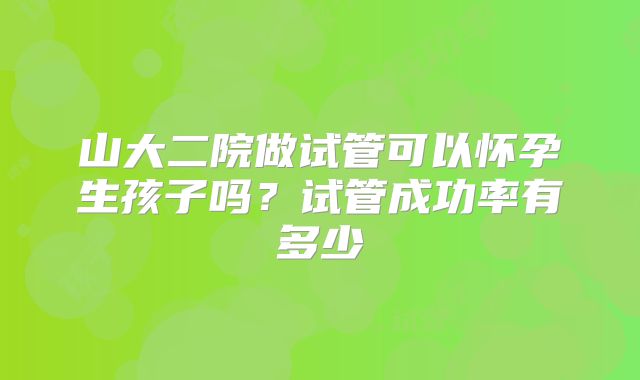 山大二院做试管可以怀孕生孩子吗?试管成功率有多少