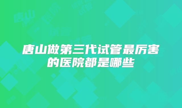 唐山做第三代试管最厉害的医院都是哪些