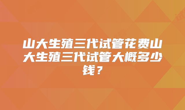 山大生殖三代试管花费山大生殖三代试管大概多少钱？