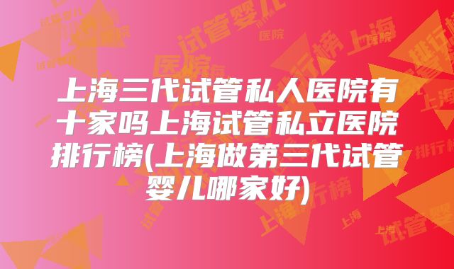 上海三代试管私人医院有十家吗上海试管私立医院排行榜(上海做第三代试管婴儿哪家好)