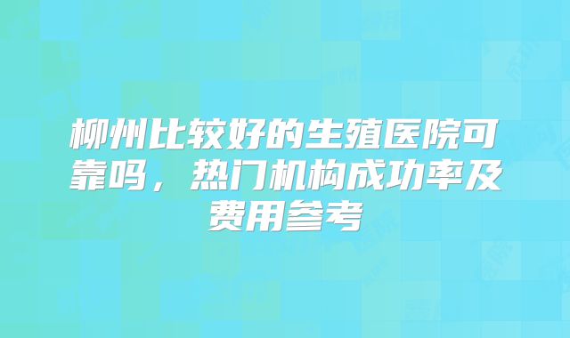 柳州比较好的生殖医院可靠吗，热门机构成功率及费用参考
