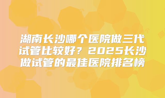 湖南长沙哪个医院做三代试管比较好？2025长沙做试管的最佳医院排名榜