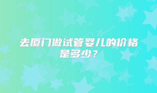 去厦门做试管婴儿的价格是多少？