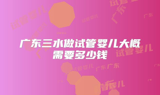 广东三水做试管婴儿大概需要多少钱
