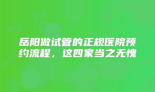 岳阳做试管的正规医院预约流程,这四家当之无愧
