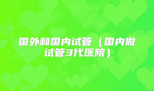 国外和国内试管(国内做试管3代医院)