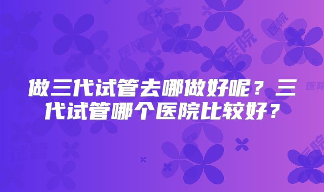 做三代试管去哪做好呢？三代试管哪个医院比较好？