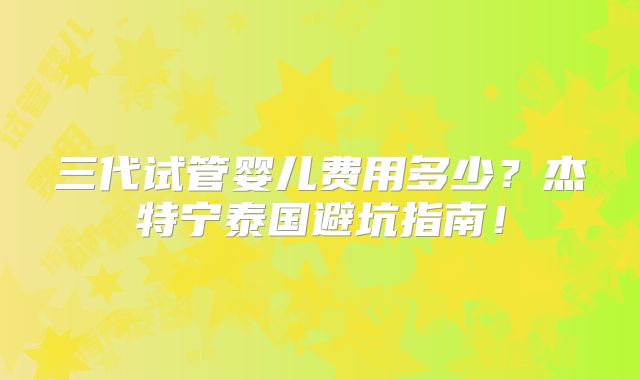 三代试管婴儿费用多少？杰特宁泰国避坑指南！