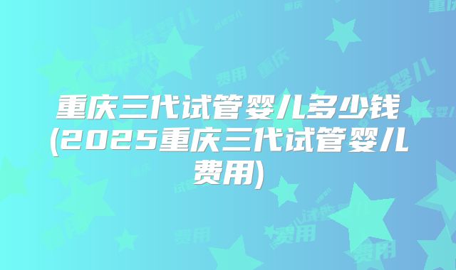 重庆三代试管婴儿多少钱(2025重庆三代试管婴儿费用)