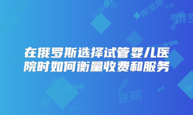在俄罗斯选择试管婴儿医院时如何衡量收费和服务