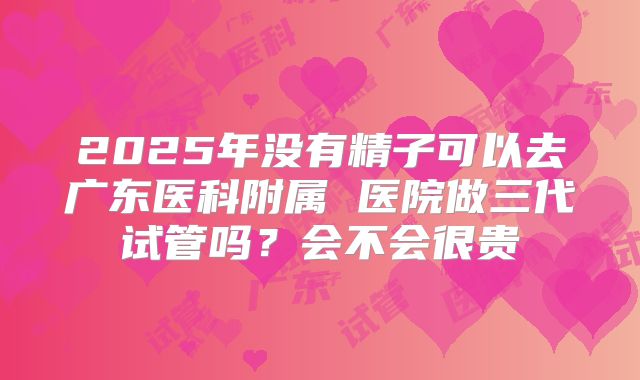 2025年没有精子可以去广东医科附属 医院做三代试管吗?会不会很贵