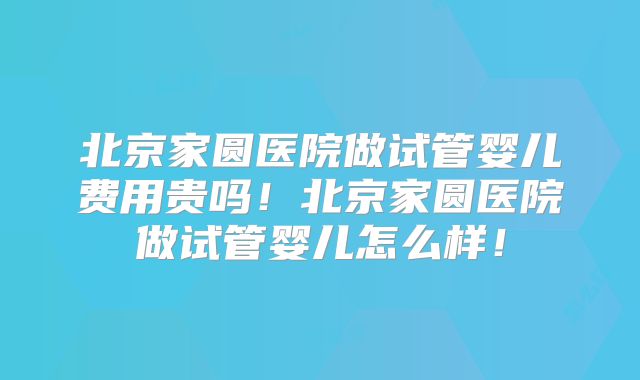 北京家圆医院做试管婴儿费用贵吗！北京家圆医院做试管婴儿怎么样！