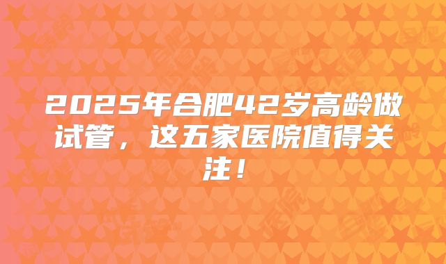 2025年合肥42岁高龄做试管，这五家医院值得关注！