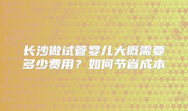 长沙做试管婴儿大概需要多少费用？如何节省成本