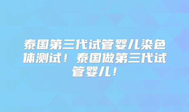 泰国第三代试管婴儿染色体测试！泰国做第三代试管婴儿！