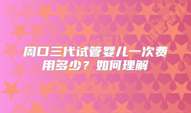 周口三代试管婴儿一次费用多少？如何理解