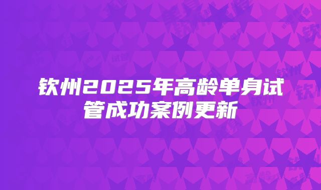 钦州2025年高龄单身试管成功案例更新