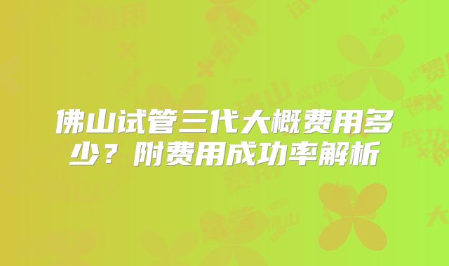 佛山试管三代大概费用多少?附费用成功率解析