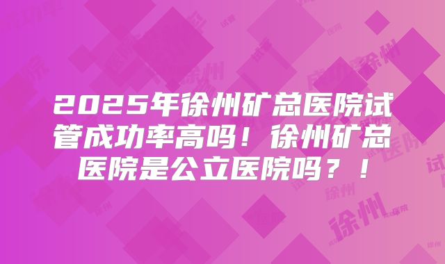 2025年徐州矿总医院试管成功率高吗!徐州矿总医院是公立医院吗?!