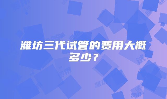 潍坊三代试管的费用大概多少？
